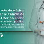 El gran reto de México: Eliminar al Cáncer de Cuello Uterino como problema de salud pública, y mejorar la calidad y expectativa de vida de las mujeres mexicanas